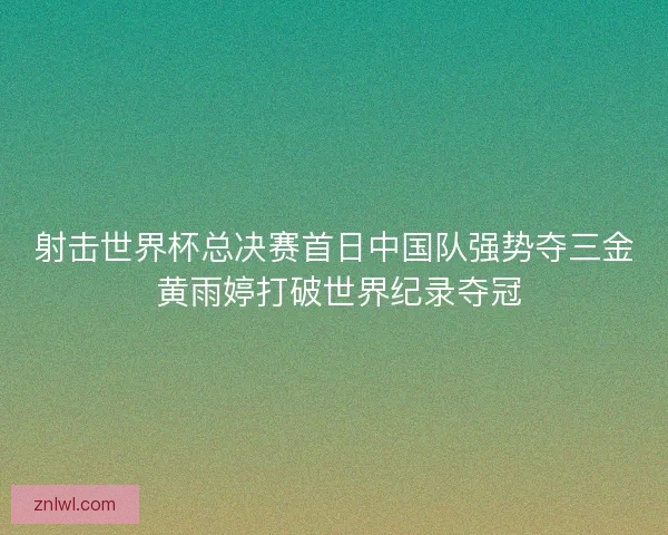 射击世界杯总决赛首日中国队强势夺三金 黄雨婷打破世界纪录夺冠 射击世界杯总决赛首日中国队强势夺三金 黄雨婷打破世界纪录夺冠