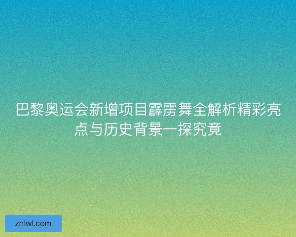 巴黎奥运会新增项目霹雳舞全解析精彩亮点与历史背景一探究竟