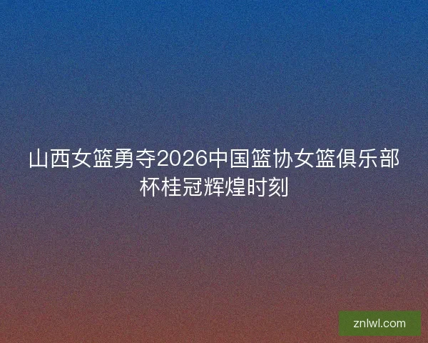 山西女篮勇夺2026中国篮协女篮俱乐部杯桂冠辉煌时刻