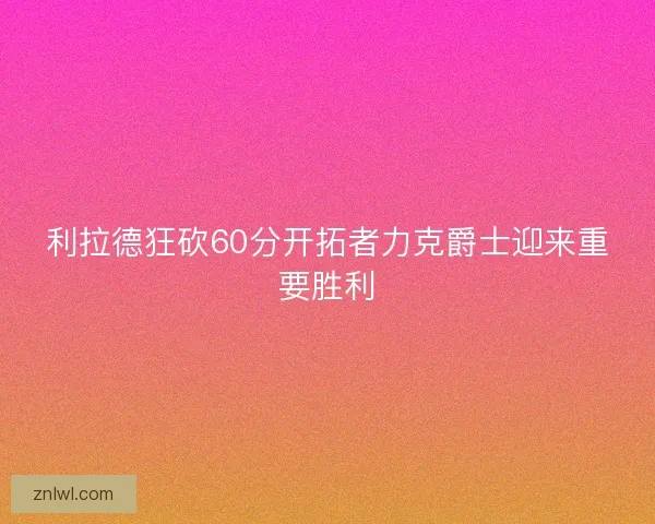 利拉德狂砍60分开拓者力克爵士迎来重要胜利