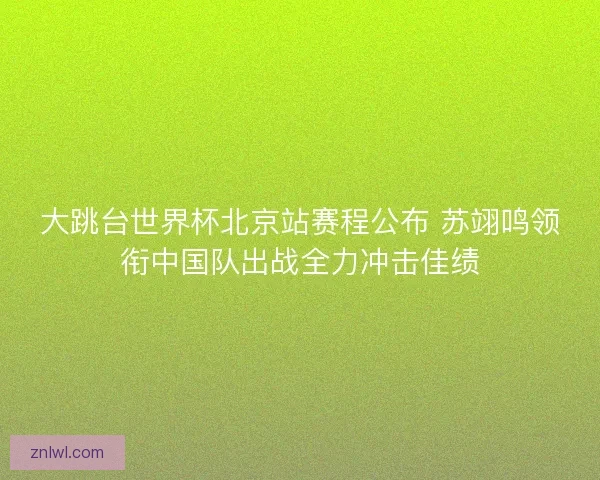 大跳台世界杯北京站赛程公布 苏翊鸣领衔中国队出战全力冲击佳绩