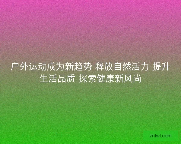 户外运动成为新趋势 释放自然活力 提升生活品质 探索健康新风尚