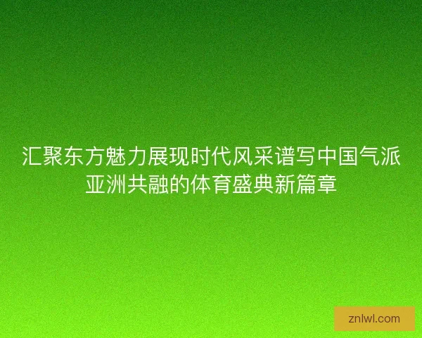 汇聚东方魅力展现时代风采谱写中国气派亚洲共融的体育盛典新篇章